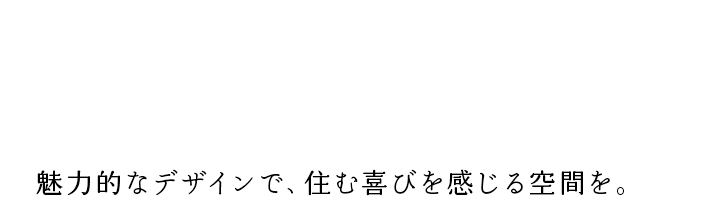 A space where you can feel the joy of living. 魅力的なデザインで、住む喜びを感じる空間を。